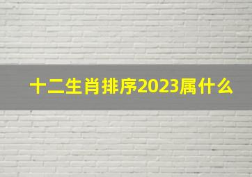 十二生肖排序2023属什么,2023年属什么生肖