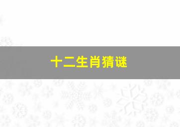 十二生肖猜谜,200个有趣的十二生肖谜语大全及答案