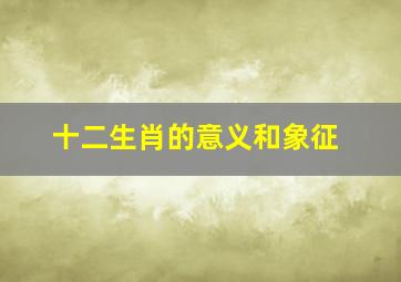 十二生肖的意义和象征,十二生肖的属相是什么寓意