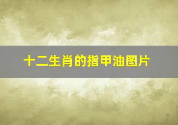 十二生肖的指甲油图片,涂指甲的正确顺序