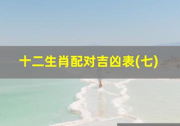 十二生肖配对吉凶表(七),十二生肖婚姻配对大全最佳婚配属相十二生肖配对吉凶表