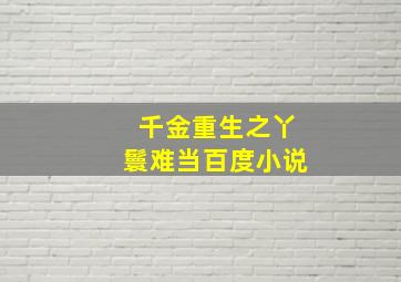 千金重生之丫鬟难当百度小说,千金重生之丫鬟难当百度小说免费阅读