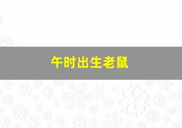 午时出生老鼠,午时出生的老鼠命运怎样