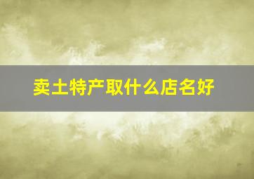 卖土特产取什么店名好,卖土特产的店名大全