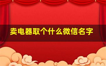 卖电器取个什么微信名字,适合销售电器的微信名字