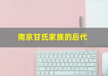 南京甘氏家族的后代,南京甘氏家族的后代怎么样