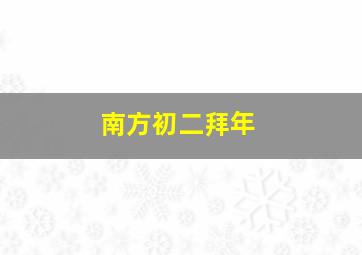 南方初二拜年,南方大年初二干什么