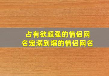 占有欲超强的情侣网名宠溺到爆的情侣网名,占有欲满满的情侣网名