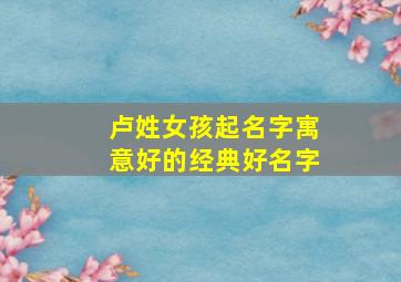 卢姓女孩起名字寓意好的经典好名字,给女孩起名叫卢什么好卢氏好听诗意100分女孩名字大全