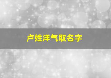 卢姓洋气取名字,卢姓氏取名字