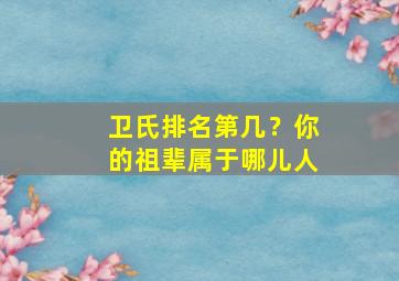 卫氏排名第几？你的祖辈属于哪儿人,卫氏家族家谱排列