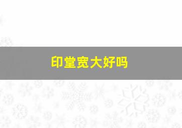 印堂宽大好吗,教你如何看印堂面相看命运