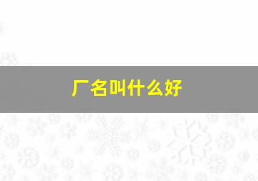 厂名叫什么好,厂名用什么名字好