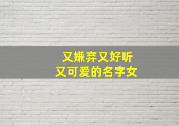 又嫌弃又好听又可爱的名字女,比较嫌弃的名字