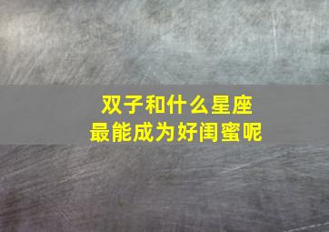 双子和什么星座最能成为好闺蜜呢,双子和什么星座最适合做闺蜜