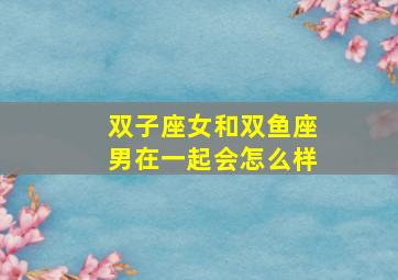 双子座女和双鱼座男在一起会怎么样,双子座女与双鱼座男合不合