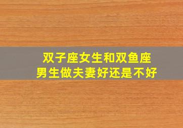 双子座女生和双鱼座男生做夫妻好还是不好,双子座女和双鱼座男的爱情指数