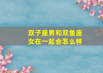 双子座男和双鱼座女在一起会怎么样