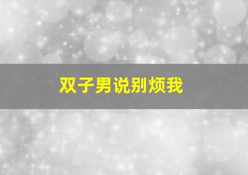 双子男说别烦我,一个双子男总是回避你的关心和爱