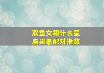 双鱼女和什么星座男最配对指数,双鱼座女和什么星座男最配做情侣