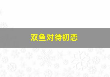 双鱼对待初恋,双鱼座的初恋会给哪个星座