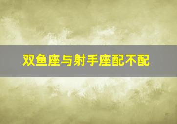 双鱼座与射手座配不配,双鱼座与射手座配不配呢