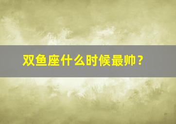 双鱼座什么时候最帅？,双鱼座什么时候最可爱