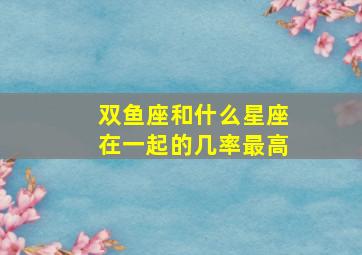 双鱼座和什么星座在一起的几率最高,双鱼座和什么星座最配的