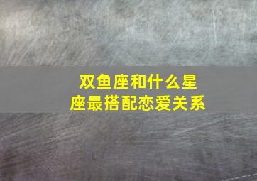 双鱼座和什么星座最搭配恋爱关系,双鱼座和什么星座比较般配