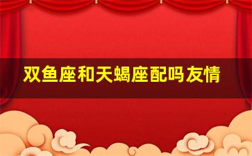 双鱼座和天蝎座配吗友情,双鱼座和天蝎座配吗友情怎么样