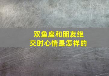 双鱼座和朋友绝交时心情是怎样的,这样的12星座让人分分钟都想绝交