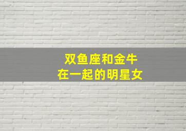 双鱼座和金牛在一起的明星女,双鱼座和金牛座适合做夫妻吗