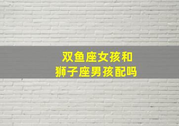 双鱼座女孩和狮子座男孩配吗,双鱼座女生和狮子座男生在一起合适吗