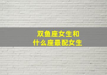 双鱼座女生和什么座最配女生,双鱼座女生和什么座最配夫妻