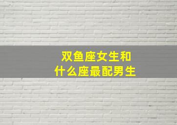 双鱼座女生和什么座最配男生,双鱼座的女生和什么座最配