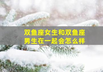 双鱼座女生和双鱼座男生在一起会怎么样,双鱼座女生和双鱼座男生在一起会怎么样呢