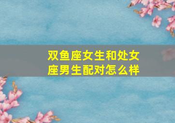 双鱼座女生和处女座男生配对怎么样,双鱼座女生和处女座男生配对怎么样呢