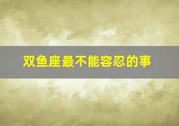 双鱼座最不能容忍的事,十二星座男不能忍受女人啥