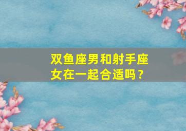 双鱼座男和射手座女在一起合适吗？,双鱼男和射手座女生配吗