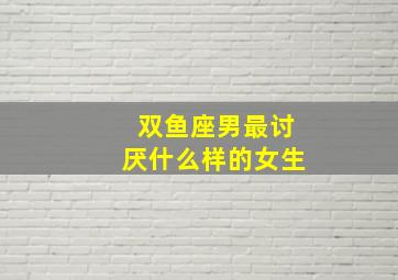 双鱼座男最讨厌什么样的女生,双鱼男讨厌什么星座