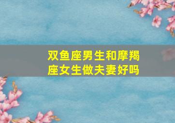 双鱼座男生和摩羯座女生做夫妻好吗,双鱼座男生和摩羯座女生做夫妻好吗视频