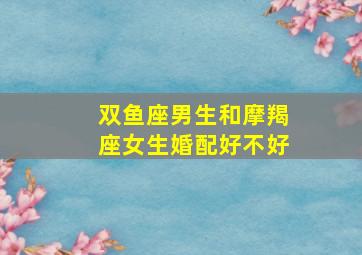 双鱼座男生和摩羯座女生婚配好不好,双鱼座男生与摩羯座女生配合度