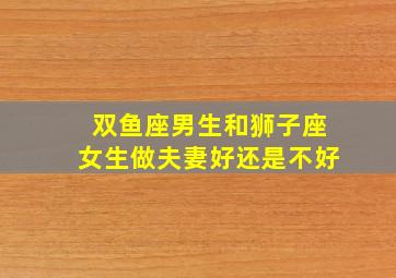 双鱼座男生和狮子座女生做夫妻好还是不好,双鱼座男跟狮子座女的性格合得来吗