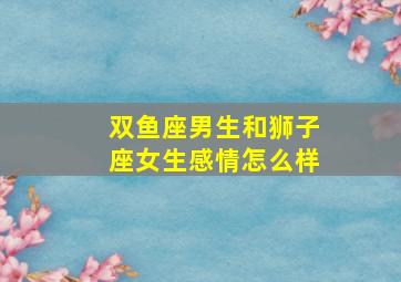 双鱼座男生和狮子座女生感情怎么样,双鱼座男生和狮子座女生感情怎么样呀