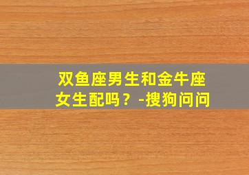 双鱼座男生和金牛座女生配吗？-搜狗问问,双鱼座男生和金牛座女生配不配