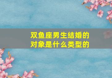 双鱼座男生结婚的对象是什么类型的,双鱼座男生结婚的对象是什么类型的人