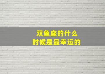 双鱼座的什么时候是最幸运的,双鱼座的什么时候是最幸运的一天