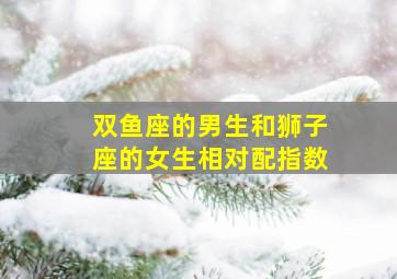 双鱼座的男生和狮子座的女生相对配指数,双鱼座男生和狮子座女生配不配