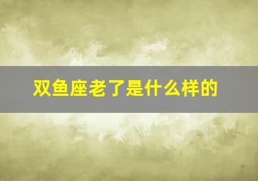 双鱼座老了是什么样的,双鱼座老了是什么样的表现