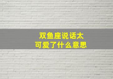 双鱼座说话太可爱了什么意思,双鱼座的人说话是不是招人烦呀